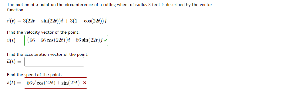 The motion of a point on the circumference of a rolling wheel of radius 3 feet is described by the vector
function
7(t) = 3(22t – sin(22t))i + 3(1 – cos(22t))}
Find the velocity vector of the point.
v(t) =
(66 – 66 cos(22t) )i + 66 sin( 22t)jv
Find the acceleration vector of the point.
a(t) =
Find the speed of the point.
s(t) =
66y cos( 22t) + sin( 22t) x
