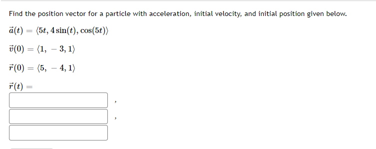 Find the position vector for a particle with acceleration, initial velocity, and initial position given below.
a(t) = (5t, 4 sin(t), cos(5t))
v(0)
(1, – 3, 1)
7(0) = (5,
- 4, 1)
F(t) =
