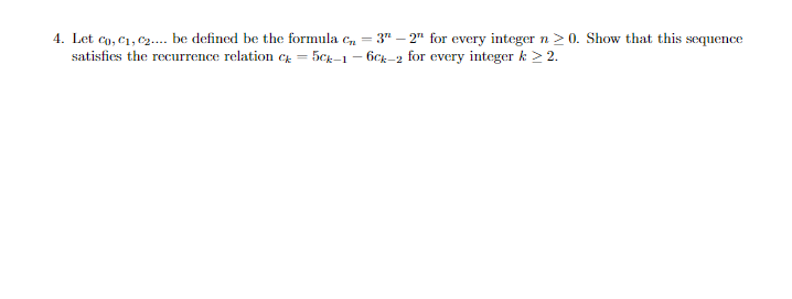 4. Let Co, C₁, C₂.... be defined be the formula C₂ = 3"-2" for every integer n ≥ 0. Show that this sequence
satisfies the recurrence relation c = 5ck-1-6ck-2 for every integer k > 2.