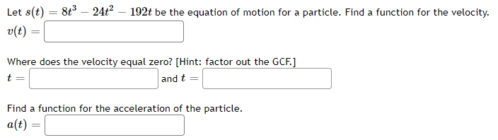 Let s(t)
- 8t³ – 24t? – 192t be the equation of motion for a particle. Find a function for the velocity.
v(t)
Where does the velocity equal zero? [Hint: factor out the GCF.]
t
and t
Find a function for the acceleration of the particle.
a(t) =
