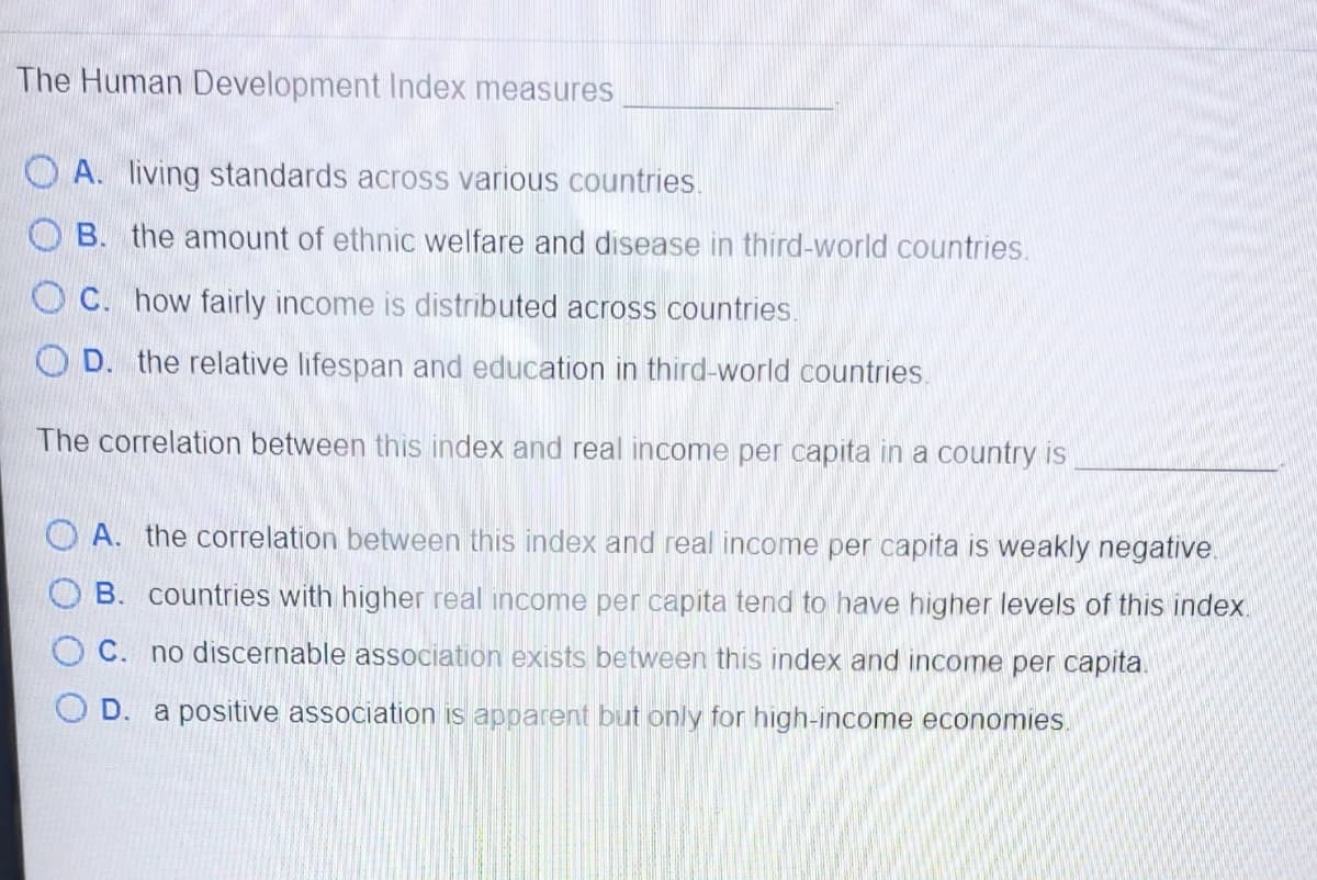 The Human Development Index measures
O A. living standards across various countries.
O B. the amount of ethnic welfare and disease in third-world countries.
O C. how fairly income is distributed across countries.
O D. the relative lifespan and education in third-world countries.
The correlation between this index and real income per capita in a country is
O A. the correlation between this index and real income per capita is weakly negative.
B. countries with higher real income per capita tend to have higher levels of this index.
C. no discernable association exists between this index and income per capita.
D. a positive association is apparent but only for high-income economies.
