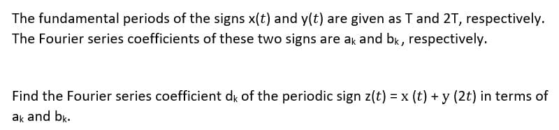 The fundamental periods of the signs x(t) and y(t) are given as T and 2T, respectively.
The Fourier series coefficients of these two signs are ak and bk, respectively.
Find the Fourier series coefficient dk of the periodic sign z(t) = x (t) + y (2t) in terms of
ak and bk.
