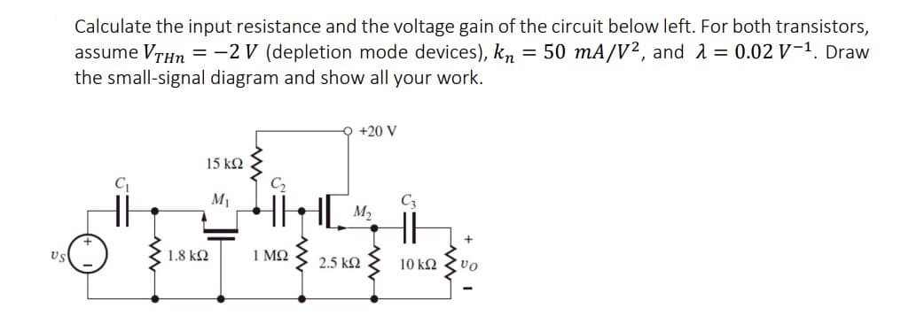 Calculate the input resistance and the voltage gain of the circuit below left. For both transistors,
assume VrHn = -2 V (depletion mode devices), kn
the small-signal diagram and show all your work.
= 50 mA/V2, and 2 = 0.02 V-1. Draw
+20 V
15 k2
M1
M2
Us
1.8 k2
1 ΜΩ
2.5 k2
10 k2
vo
