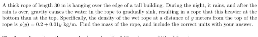 A thick rope of length 30 m is hanging over the edge of a tall building. During the night, it rains, and after the
rain is over, gravity causes the water in the rope to gradually sink, resulting in a rope that this heavier at the
bottom than at the top. Specifically, the density of the wet rope at a distance of y meters from the top of the
rope is p(y) = 0.2 + 0.01y kg/m. Find the mass of the rope, and include the correct units with your answer.
