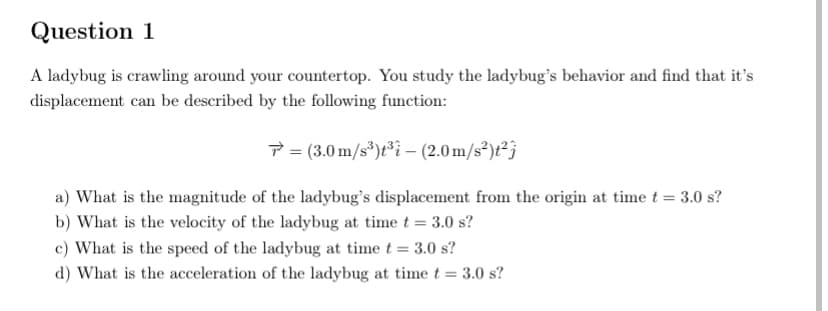 Question 1
A ladybug is crawling around your countertop. You study the ladybug's behavior and find that it's
displacement can be described by the following function:
7 = (3.0 m/s*)t³i – (2.0 m/s)t?j
a) What is the magnitude of the ladybug's displacement from the origin at time t = 3.0 s?
b) What is the velocity of the ladybug at time t = 3.0 s?
c) What is the speed of the ladybug at time t = 3.0 s?
d) What is the acceleration of the ladybug at time t = 3.0 s?
