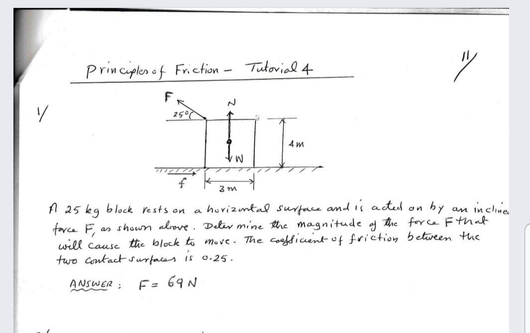 Principles ef Friction
Tutovial 4
2507
4 m
f
3 m
a huvizuntal surtace and is acted
as shoun alrove. Deter mnine the magnitude af tre force Fthat
A 25 kg block rests on
by an incline
on
farce
will Cause the block to move. The coofsicentof friction between the
two Contact surfaces
is o.25.
ANSWER:
F= 69 N
