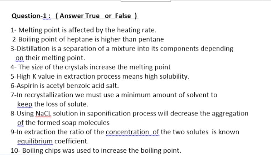 Question-1: (Answer True or False )
1- Melting point is affected by the heating rate.
2-Boiling point of heptane is higher than pentane
3-Distillation is a separation of a mixture into its components depending
on their melting point.
4- The size of the crystals increase the melting point
5-High K value in extraction process means high solubility.
6-Aspirin is acetyl benzoic acid salt.
7-In recrystallization we must use a minimum amount of solvent to
keep the loss of solute.
8-Using NaCl solution in saponification process will decrease the aggregation
of the formed soap molecules
9-In extraction the ratio of the concentration of the two solutes is known
equilibrium coefficient.
10- Boiling chips was used to increase the boiling point.
