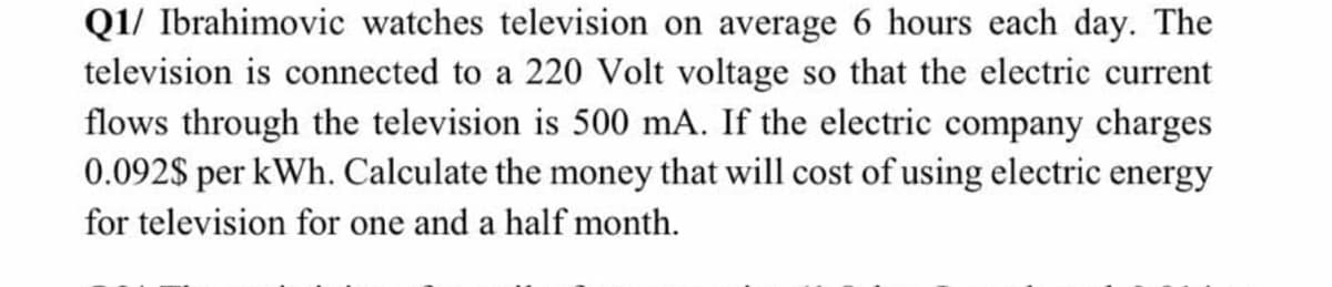 Q1/ Ibrahimovic watches television on average 6 hours each day. The
television is connected to a 220 Volt voltage so that the electric current
flows through the television is 500 mA. If the electric company charges
0.092S per kWh. Calculate the money that will cost of using electric energy
for television for one and a half month.

