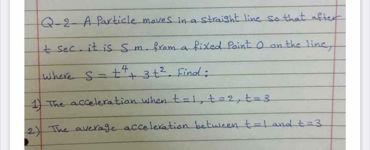 Q-2-A Particle maves ina straight line so that after
t sec. it is Sm.from a fixed Paint O an the line,
where s=£+ 3+². Finod;
+3+2. Find:
1) The acceleration when t=1,t=2, t=3
2)) The average acceleration betwween t=L and t3.
