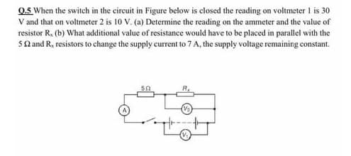 0.5 When the switch in the circuit in Figure below is closed the reading on voltmeter 1 is 30
V and that on voltmeter 2 is 10 V. (a) Determine the reading on the ammeter and the value of
resistor R, (b) What additional value of resistance would have to be placed in parallel with the
5Q and R, resistors to change the supply current to 7 A, the supply voltage remaining constant.
R.
