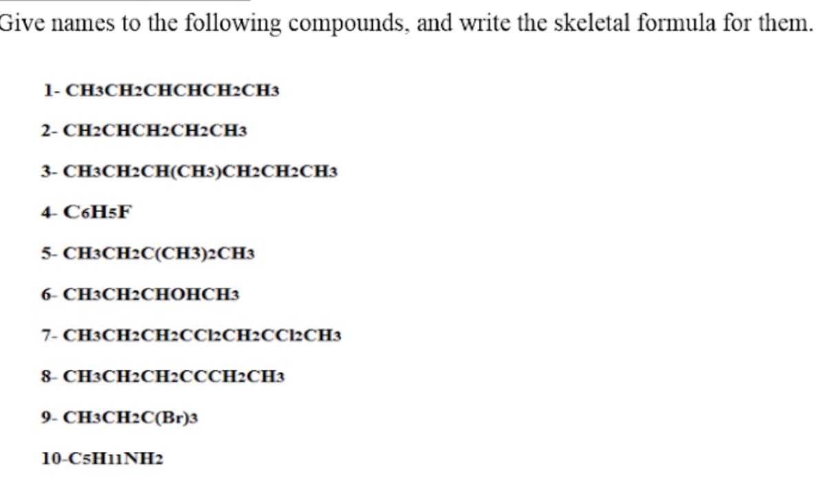 Give names to the following compounds, and write the skeletal formula for them.
1- CH3CH2CHCHCH2CH3
2- CH2CHCH2CH2CH3
3- CH3CH2CH(CH3)CH2CH2CH3
4- C6H5F
5- CH3CH2C(CH3)2CH3
6- СНЗСH2CСНОНСНЗ
7- CH3CH2CH2CC2CH2CC2CH3
8- CH3CH2CH2CCCH2CH3
9- CH3CH2C(Br)3
10-C5H11NH2
