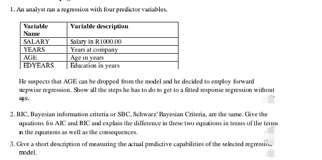 1. An analyst ran a regression with four predictor variables.
Variable description
Variable
Name
Salary in R1000.00
Years at company
Age in years
Education in years
SALARY
YEARS
AGE
EDYEARS
He suspects that AGE can be dropped from the model and he decided to employ forward
stepwise regression. Show all the steps he has to do to get to a fitted response regression without
age.
2. BIC, Bayesian information criteria or SBC, Schwarz' Bayesian Criteria, are the same. Give the
aquations for AIC and BIC and explain the difference in these two equations in terms of the terms
in the equations as well as the consequences.
3. Give a short description of measuring the actual predictive capabilities of the selected regression.
model.