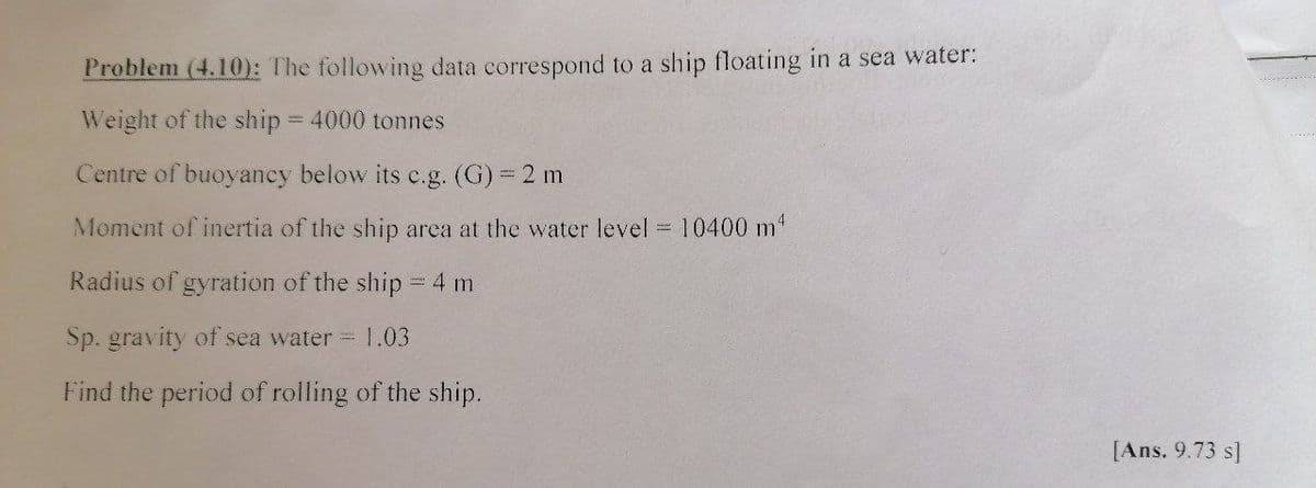 Problem (4.10): The following data correspond to a ship floating in a sea water:
Weight of the ship = 4000 tonnes
Centre of buoyancy below its c.g. (G) 2 m
Moment of inertia of the ship area at the water level =10400 m"
Radius of gyration of the ship = 4 m
Sp. gravity of sea water 1.03
Find the period of rolling of the ship.
[Ans. 9.73 s]
