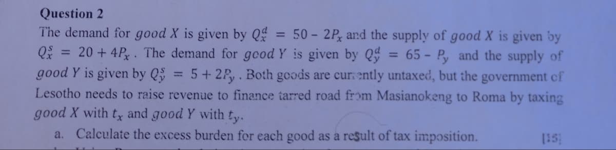 Question 2
The demand for good X is given by Q
Qx =
=
50-2P, and the supply of good X is given by
20+ 4Px. The demand for good Y is given by Q =
good Y is given by Q
=
=
65-Py and the supply of
5+2Py. Both goods are currently untaxed, but the government of
Lesotho needs to raise revenue to finance tarred road from Masianokeng to Roma by taxing
good X with tx and good Y with ty.
a. Calculate the excess burden for each good as a result of tax imposition.
[15]