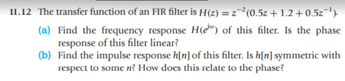11.12 The transfer function of an FIR filter is H(z) = z2(0.5z + 1.2 +0.5z-¹).
(a) Find the frequency response H(e) of this filter. Is the phase
response of this filter linear?
(b) Find the impulse response h[n] of this filter. Is h[n] symmetric with
respect to some n? How does this relate to the phase?