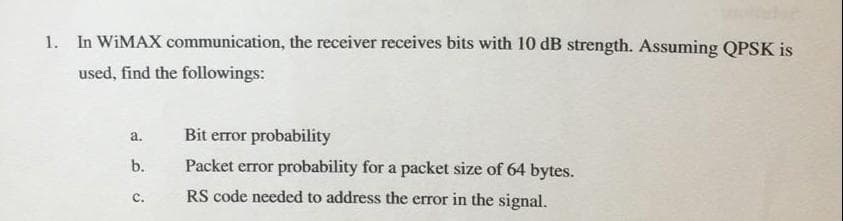 1. In WiMAX communication, the receiver receives bits with 10 dB strength. Assuming QPSK is
used, find the followings:
a.
Bit error probability
b.
Packet error probability for a packet size of 64 bytes.
RS code needed to address the error in the signal.
C.