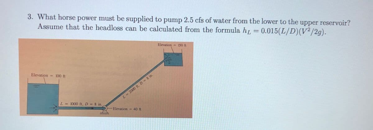 3. What horse power must be supplied to pump 2.5 cfs of water from the lower to the
Assume that the headloss can be calculated from the formula hi = 0.015(L/D)(V²/2g).
upper reservoir?
Elevation = 150 ft
Elevation = 100 ft
L= 2000 ft, D = 8 in.
L = 1000 ft, D 8 in.
Elevation
=D40 ft
