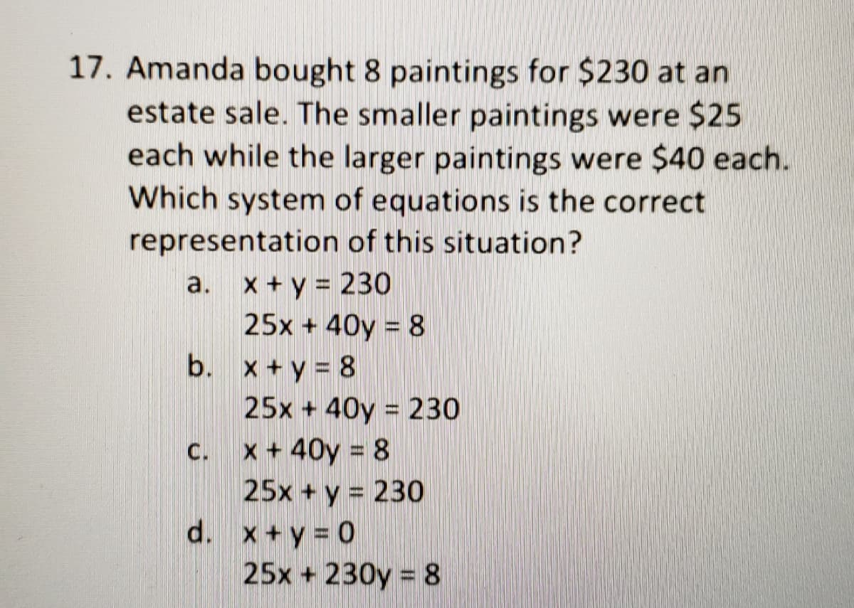 17. Amanda bought 8 paintings for $230 at an
estate sale. The smaller paintings were $25
each while the larger paintings were $40 each.
Which system of equations is the correct
representation of this situation?
a. x + y = 230
25x + 40y = 8
b. x +y = 8
25x + 40y = 230
C. x+ 40y = 8
25x + y = 230
d. x+y 0
25x + 230y 8

