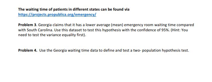 The waiting time of patients in different states can be found via
https://projects.propublica.org/emergency/
Problem 3. Georgia claims that it has a lower average (mean) emergency room waiting time compared
with South Carolina. Use this dataset to test this hypothesis with the confidence of 95%. (Hint: You
need to test the variance equality first).
Problem 4. Use the Georgia waiting time data to define and test a two-population hypothesis test.