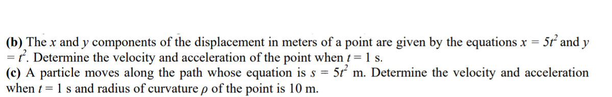 (b) The x and y components of the displacement in meters of a point are given by the equations x = 5t and y
t. Determine the velocity and acceleration of the point when t= 1 s.
(c) A particle moves along the path whose equation is s = 5t m. Determine the velocity and acceleration
when t= 1 s and radius of curvature p of the point is 10 m.
