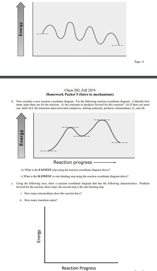 Page 4
Chem 202, Fall 2019
Homework Packet 5 (Intro to mechanisms)
Now consider a new reaction coordinate diagram. For the following reaction coordinate diagram: i Identify how
many steps there are for the reaction. i) Are reactants or products favored for this reaction? in) If there are more
one, label ALL the transition states/activated complexes, starting materials, products, intermediates, E., and AE
b.
Reaction progress
iv) What is the FASTEST step using the reaction coordinate diagram above?
v) What is the SLOWEST or rate-limiting step using the reaction coordinate diagram above?
c. Using the following axes, draw a reaction coordinate diagram that has the following characteristics: Products
favored for the reaction, three steps, the second step is the rate-limiting step
i. How many intermediates does this reaction have?
i. How many transition states?
Reaction Progress
Energy
Energy
Energy
