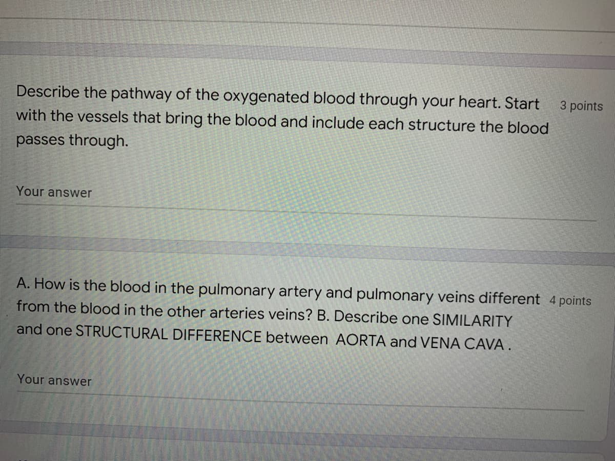 Describe the pathway of the oxygenated blood through your heart. Start
with the vessels that bring the blood and include each structure the blood
passes through.
Your answer
A. How is the blood in the pulmonary artery and pulmonary veins different 4 points
from the blood in the other arteries veins? B. Describe one SIMILARITY
and one STRUCTURAL DIFFERENCE between AORTA and VENA CAVA.
Your answer
3 points