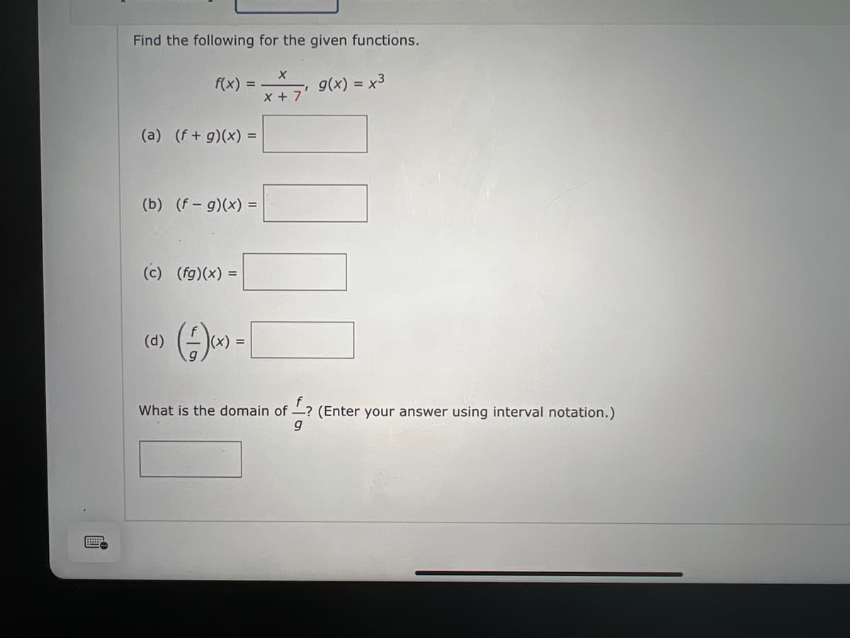 Find the following for the given functions.
g(x) = x³
f(x)
(a) (f+g)(x) =
=
(b) (f- g)(x) =
(c) (fg)(x) =
(d)
(+)(x) = [
X
x + 7
What is the domain of ? (Enter your answer using interval notation.)
g