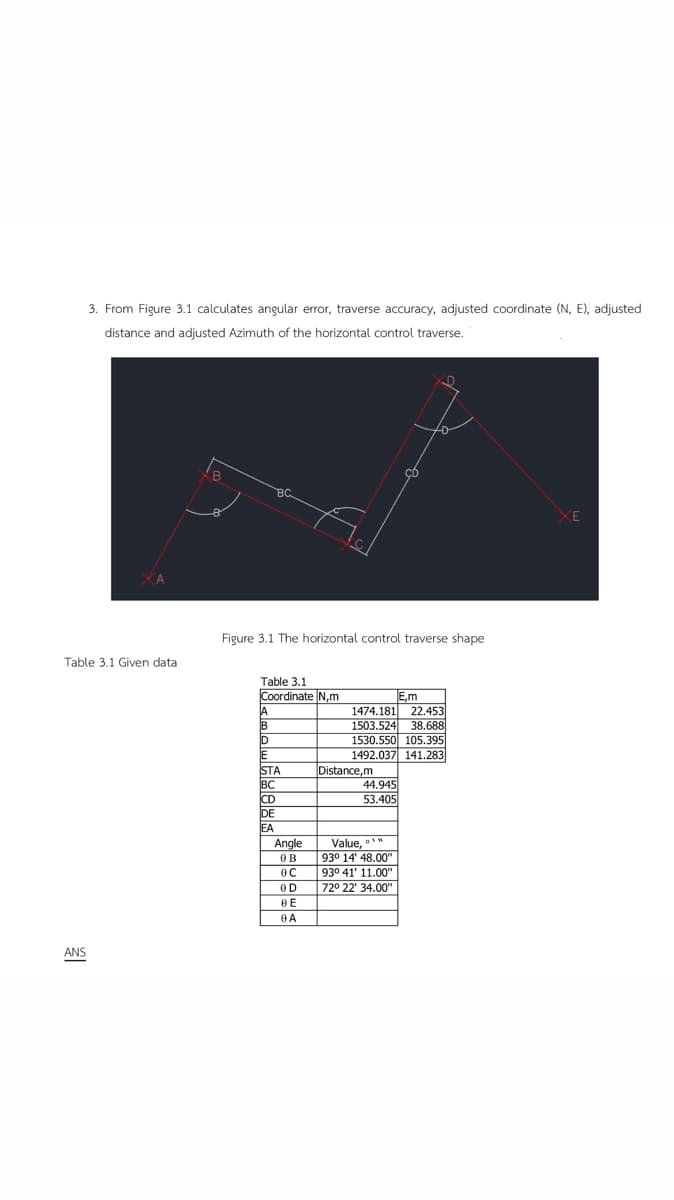 3. From Figure 3.1 calculates angular error, traverse accuracy, adjusted coordinate (N, E), adjusted
distance and adjusted Azimuth of the horizontal control traverse.
Table 3.1 Given data
ANS
B
A
B
BC
Figure 3.1 The horizontal control traverse shape
Table 3.1
Coordinate N,m
D
E
STA
BC
CD
DE
ΙΕΑ
C
Angle
ов
OC
OD
BE
0 A
E,m
1474.181 22.453
1503.524 38.688
1530.550 105.395
1492.037 141.283
Distance,m
cD
44.945
53.405
Value,"
93° 14' 48.00"
93° 41' 11.00"
72° 22' 34.00"
XE