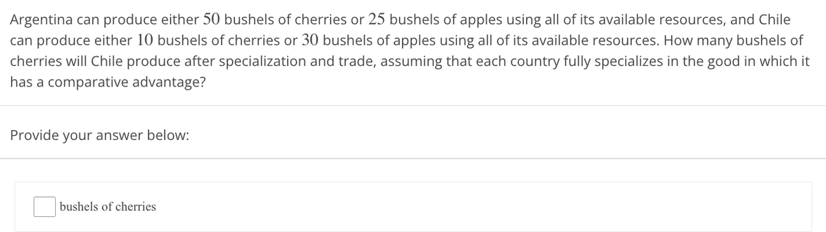 Argentina can produce either 50 bushels of cherries or 25 bushels of apples using all of its available resources, and Chile
can produce either 10 bushels of cherries or 30 bushels of apples using all of its available resources. How many bushels of
cherries will Chile produce after specialization and trade, assuming that each country fully specializes in the good in which it
has a comparative advantage?
Provide your answer below:
bushels of cherries