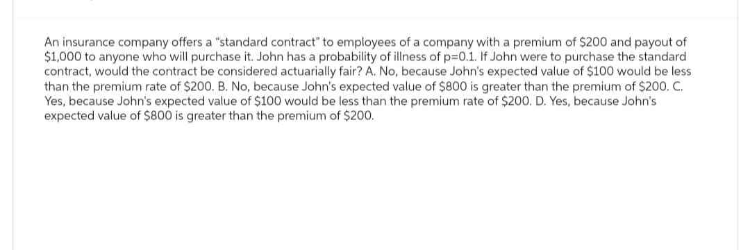 An insurance company offers a "standard contract" to employees of a company with a premium of $200 and payout of
$1,000 to anyone who will purchase it. John has a probability of illness of p=0.1. If John were to purchase the standard
contract, would the contract be considered actuarially fair? A. No, because John's expected value of $100 would be less
than the premium rate of $200. B. No, because John's expected value of $800 is greater than the premium of $200. C.
Yes, because John's expected value of $100 would be less than the premium rate of $200. D. Yes, because John's
expected value of $800 is greater than the premium of $200.