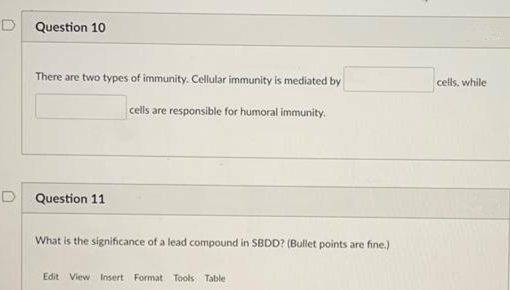 D Question 10
There are two types of immunity. Cellular immunity is mediated by
cells, while
cells are responsible for humoral immunity.
D Question 11
What is the significance of a lead compound in SBDD? (Bullet points are fine.)
Edit View Insert Format Tools Table
