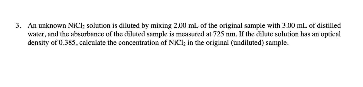 3. An unknown NiCl2 solution is diluted by mixing 2.00 mL of the original sample with 3.00 mL of distilled
water, and the absorbance of the diluted sample is measured at 725 nm. If the dilute solution has an optical
density of 0.385, calculate the concentration of NiCl2 in the original (undiluted) sample.
