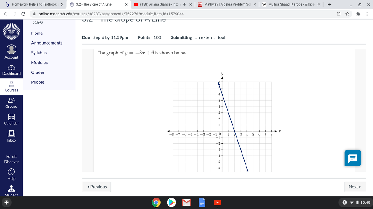 b Homework Help and Textbook
O 3.2 - The Slope of A Line
O
(138) Ariana Grande - Into Y x
X Mathway | Algebra Problem Sol x
W Mujhse Shaadi Karoge - Wikipec x +
A online.macomb.edu/courses/38287/assignments/759276?module_item_id=1579044
团 ☆
U.Z
TIIC JIupt ui N LINT
2020FA
Home
Due Sep 6 by 11:59pm
Points 100
Submitting an external tool
Announcements
Syllabus
The graph of y = -3x + 6 is shown below.
Account
Modules
Dashboard
Grades
People
Courses
5-
Groups
4-
3-
2-
D00
Calendar
画
-8 -7 -6 -5 -4 -3 -2 -1 0
-1
7 8
1
3
4 5
6
Inbox
-2
-3
Follett
-4-
Discover
-5-
-6
Help
• Previous
Next
Student
2
i 10:48
