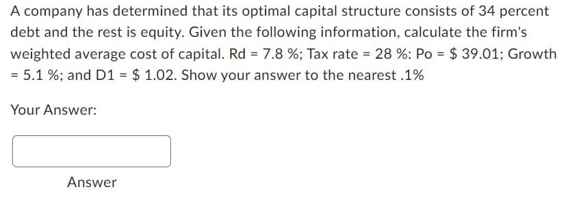 A company has determined that its optimal capital structure consists of 34 percent
debt and the rest is equity. Given the following information, calculate the firm's
weighted average cost of capital. Rd = 7.8%; Tax rate = 28 %: Po = $ 39.01; Growth
= 5.1%; and D1 = $ 1.02. Show your answer to the nearest .1%
Your Answer:
Answer