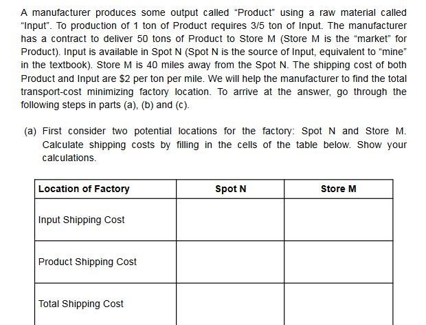 A manufacturer produces some output called "Product" using a raw material called
Input". To production of 1 ton of Product requires 3/5 ton of Input. The manufacturer
has a contract to deliver 50 tons of Product to Store M (Store M is the "market" for
Product). Input is available in Spot N (Spot N is the source of Input, equivalent to "mine"
om the Spot N. The ship
Product and Input are $2 per ton per mile. We will help the manufacturer to find the total
transport-cost minimizing factory location. To arrive at the answer, go through the
following steps in parts (a), (b) and (c).
(a) First consider two potential locations for the factory: Spot N and Store M.
Calculate shipping costs by filling in the cells of the table below. Show your
calculations
Location of Factory
Spot N
Store M
Input Shipping Cost
Total Shipping Cost
