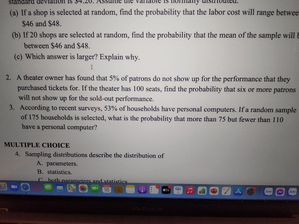 standard de
IS
(a) If a shop is selected at random, find the probability that the labor cost will range betwee
$46 and $48.
(b) If 20 shops are selected at random, find the probability that the mean of the sample will b
between $46 and $48.
(c) Which answer is larger? Explain why.
I
2. A theater owner has found that 5% of patrons do not show up for the performance that they
purchased tickets for. If the theater has 100 seats, find the probability that six or more patrons
will not show up for the sold-out performance.
3. According to recent surveys, 53% of households have personal computers. If a random sample
of 175 households is selected, what is the probability that more than 75 but fewer than 110
have a personal computer?
MULTIPLE CHOICE
4. Sampling distributions describe the distribution of
A. parameters.
B. statistics.
C both parameters and statistics
THG 10
16
MacBook Air
tv
P
ZA
Zalo
Zalo
