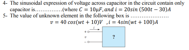 4- The sinusoidal expression of voltage across capacitor in the circuit contain only
capacitor is... .
5- The value of unknown element in the following box is ..
..(where C = 10µF, and i = 20sin (500t – 30)A
v = 40 cos(wt + 10)V ,i = 4sin(wt + 100)A
+o
