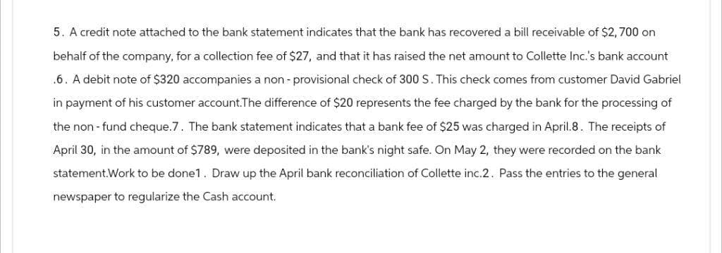 5. A credit note attached to the bank statement indicates that the bank has recovered a bill receivable of $2,700 on
behalf of the company, for a collection fee of $27, and that it has raised the net amount to Collette Inc.'s bank account
.6. A debit note of $320 accompanies a non-provisional check of 300 S. This check comes from customer David Gabriel
in payment of his customer account.The difference of $20 represents the fee charged by the bank for the processing of
the non-fund cheque.7. The bank statement indicates that a bank fee of $25 was charged in April.8. The receipts of
April 30, in the amount of $789, were deposited in the bank's night safe. On May 2, they were recorded on the bank
statement.Work to be done1. Draw up the April bank reconciliation of Collette inc.2. Pass the entries to the general
newspaper to regularize the Cash account.