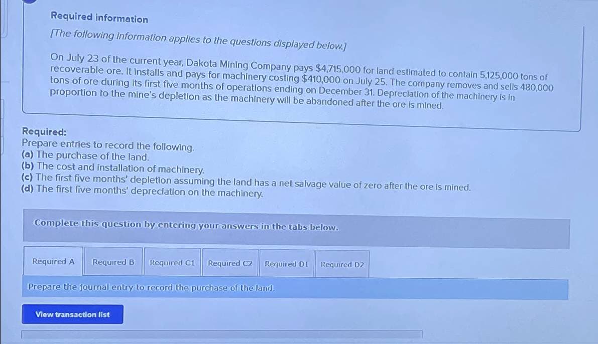 Required information
[The following Information applies to the questions displayed below.)
On July 23 of the current year, Dakota Mining Company pays $4,715,000 for land estimated to contain 5,125,000 tons of
recoverable ore. It Installs and pays for machinery costing $410,000 on July 25. The company removes and sells 480,000
tons of ore during its first five months of operations ending on December 31. Depreciation of the machinery is in
proportion to the mine's depletion as the machinery will be abandoned after the ore is mined.
Required:
Prepare entries to record the following.
(a) The purchase of the land.
(b) The cost and installation of machinery.
(c) The first five months' depletion assuming the land has a net salvage value of zero after the ore is mined.
(d) The first five months' depreciation on the machinery.
Complete this question by entering your answers in the tabs below.
Required A
Required B Required C1 Required C2
Required D1 Required D2
Prepare the journal entry to record the purchase of the land.
View transaction list