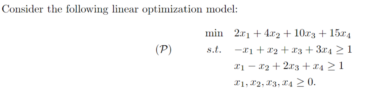 Consider the following linear optimization model:
(P)
min_2x₁ +4x2 + 10x3 + 15x4
s.t. −x1 + x2 + x3 + 3x4 ≥ 1
x1x2 + 2x3 + x4 ≥ 1
X1, X2, X3, X4 ≥ 0.