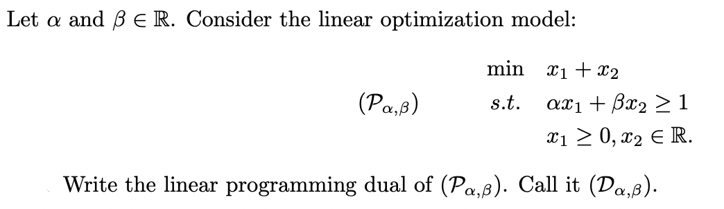 Let a and B E R. Consider the linear optimization model:
(Pa,8)
min
s.t.
X1 + x₂
αX1 + βα2 >1
x1 ≥ 0, x₂ € R.
Write the linear programming dual of (Pa,ß). Call it (Da‚ß).
α,β