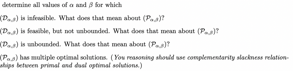 determine all values of a and ß for which
(Da‚ß) is infeasible. What does that mean about (Pa‚ß)?
(Da‚ß) is feasible, but not unbounded. What does that mean about (Pa,ß)?
(Da‚ß) is unbounded. What does that mean about (Pa,p)?
(Pa,ß) has multiple optimal solutions. (You reasoning should use complementarity slackness relation-
ships between primal and dual optimal solutions.)