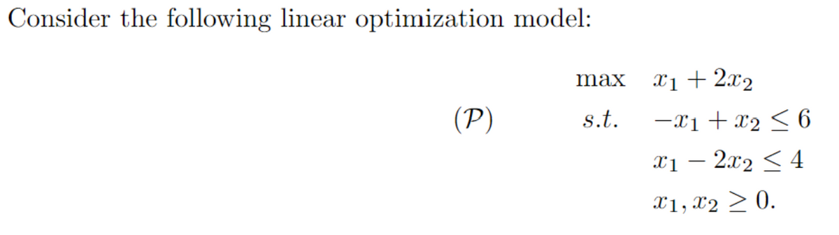 Consider the following linear optimization model:
(P)
max
s.t.
x1 + 2x₂
-x1 + x₂ ≤ 6
x12x₂ < 4
X1, X2 ≥ 0.