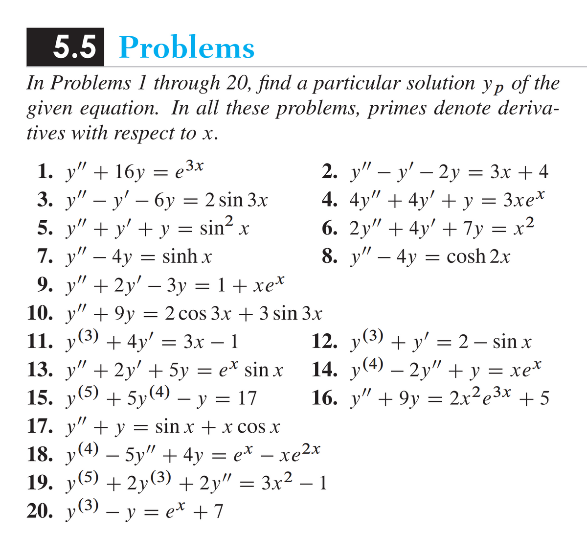 5.5 Problems
In Problems 1 through 20, find a particular solution yp of the
given equation. In all these problems, primes denote deriva-
tives with respect to x.
1. y" + 16y = e3x
3. y" — y' — 6y
y' -
5. y" + y' + y = sin² x
7. y” – 4y = sinh x x
6y= 2 sin 3x
2. y" — y' - 2y = 3x + 4
4. 4y" + 4y' + y = 3xex
6. 2y" +4y' + 7y=x²
8. y" - 4y
= cosh 2x
9. y" + 2y' - 3y = 1 + xe*
10. y" +9y = 2 cos 3x + 3 sin 3x
11. y(³) + 4y' = 3x − 1
-
-
12. y(³) + y' = 2 — sin x
14. y(4) — 2y" + y = xe*
16. y" +9y = 2x²e³x + 5
13. y" + 2y' + 5y = e* sin x
15. y(5) + 5y (4) − y = 17
17. y" + y = sin x + x cos x
18. y(4) — 5y" + 4y
= et — xe2x
19. y(5) + 2y(³) + 2y″ = 3x² − 1
20. y(³) — y = e* +7