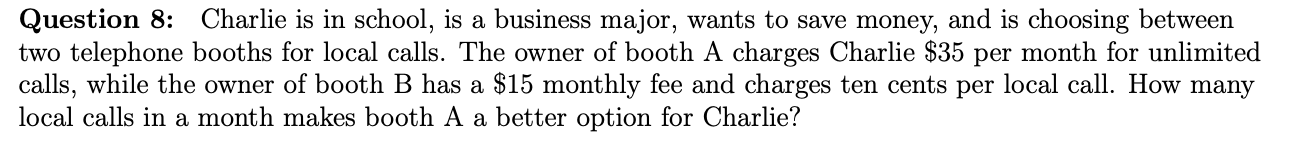 Question 8:
two telephone booths for local calls. The owner of booth A charges Charlie $35 per month for unlimited
calls, while the owner of booth B has a $15 monthly fee and charges ten cents per local call. How many
local calls in a month makes booth A a better option for Charlie?
Charlie is in school, is a business major, wants to save money, and is choosing between
