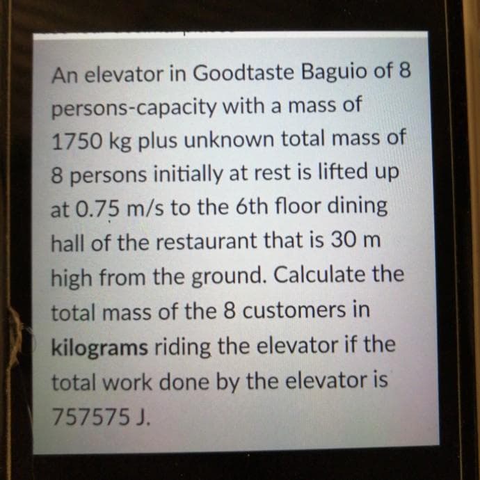 An elevator in Goodtaste Baguio of 8
persons-capacity with a mass of
1750 kg plus unknown total mass of
8 persons initially at rest is lifted up
at 0.75 m/s to the 6th floor dining
hall of the restaurant that is 30 m
high from the ground. Calculate the
total mass of the 8 customers in
kilograms riding the elevator if the
total work done by the elevator is
757575 J.
