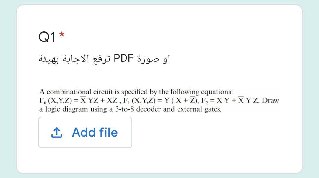 Q1 *
او صورة PDF ترفع الاجابة بهيئة
A combinational circuit is specified by the following equations:
F, (X,Y,Z) = X YZ + XZ , F, (X,Y,Z) = Y (X + Z), F, = X Y + X Y Z. Draw
a logic diagram using a 3-to-8 decoder and external gates.
1 Add file
