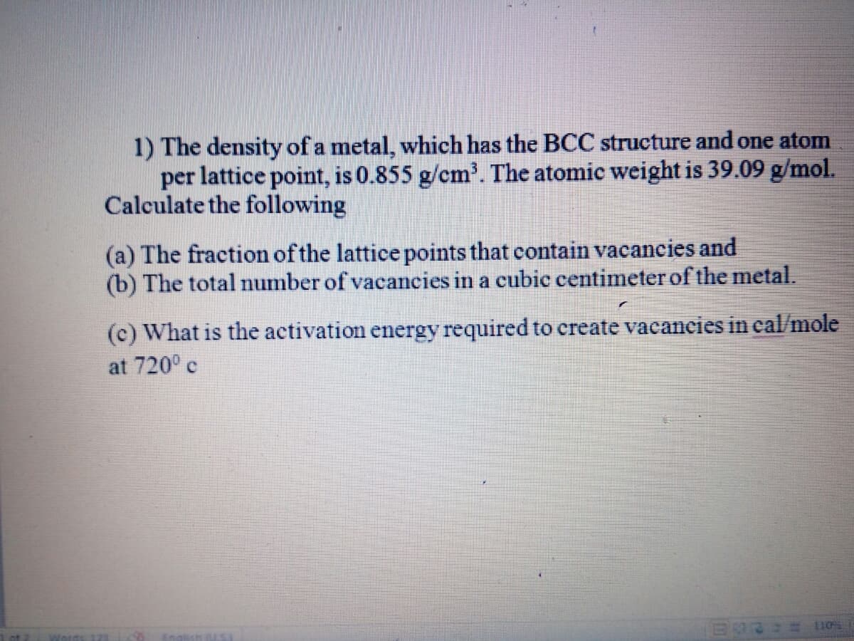 1) The density of a metal, which has the BCC structure and one atom
per lattice point, is 0.855 g/cm'. The atomic weight is 39.09 g/mol.
Calculate the following
(a) The fraction of the lattice points that contain vacancies and
(b) The total number of vacancies in a cubic centimeter of the metal.
(c) What is the activation energy required to create vacaneies in cal/mole
at 720° e
Engli
