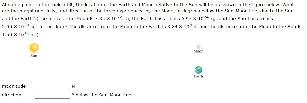 At some point during their orbit, the location of the Earth and Moon relative to the Sun will be as shown in the figure below. What
are the magnitude, in N, and direction of the force experienced by the Moon, in degrees below the Sun-Moon line, due to the Sun
and the Earth? (The mass of the Moon is 7.35 x 1022 kg, the Earth has a mass 5.97 x 1024 kg, and the Sun has a mass
2.00 x 1030 kg. In the figure, the distance from the Moon to the Earth is 3.84 × 108 m and the distance from the Moon to the Sun is
1.50 x 1011 m.)
magnitude
direction
Sun
N
o below the Sun-Moon line
Moon
Earth