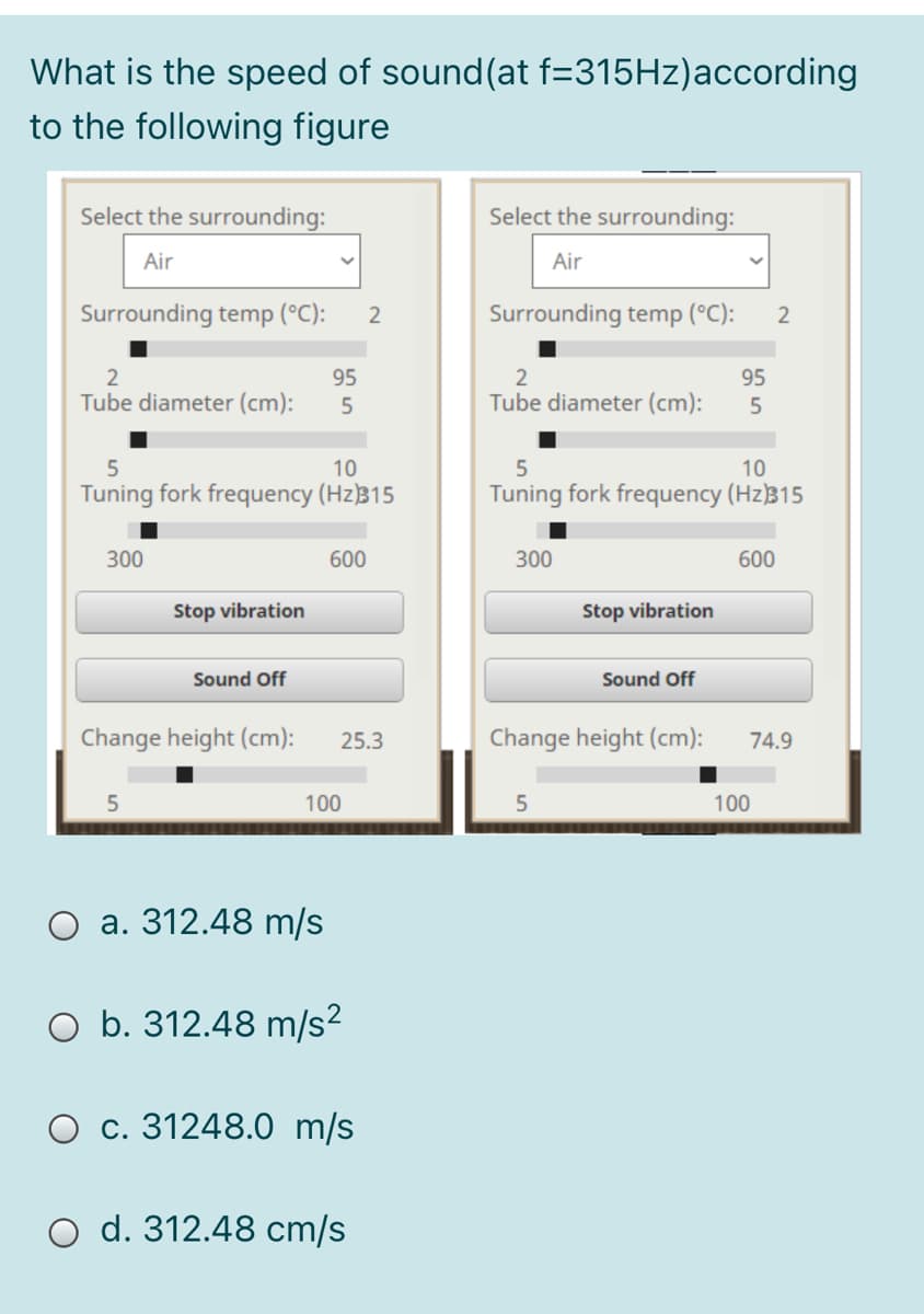 What is the speed of sound(at f=315HZ)according
to the following figure
Select the surrounding:
Select the surrounding:
Air
Air
Surrounding temp (°C):
Surrounding temp (°C):
2
95
95
Tube diameter (cm):
Tube diameter (cm):
10
10
Tuning fork frequency (Hz)315
Tuning fork frequency (Hz)315
300
600
300
600
Stop vibration
Stop vibration
Sound Off
Sound Off
Change height (cm):
25.3
Change height (cm):
74.9
100
5
100
a. 312.48 m/s
b. 312.48 m/s?
O c. 31248.0 m/s
O d. 312.48 cm/s
